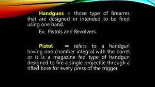 Handguns = those type of firearms
that are designed or intended to be fired
using one hand.
Ex. Pistols and Revolvers
Pistol ═ refers to a handgun
having one chamber integral with the barrel
or it is a magazine fed type of handgun
designed to fire a single projectile through a
rifled bore for every press of the trigger.
 