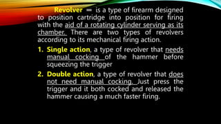 Revolver ═ is a type of firearm designed
to position cartridge into position for firing
with the aid of a rotating cylinder serving as its
chamber. There are two types of revolvers
according to its mechanical firing action.
1. Single action, a type of revolver that needs
manual cocking of the hammer before
squeezing the trigger
2. Double action, a type of revolver that does
not need manual cocking. Just press the
trigger and it both cocked and released the
hammer causing a much faster firing.
 