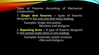 Types of Firearms (According of Mechanical
Construction)
1. Single shot firearms = types of firearms
designed to fire only one shot every loading.
Examples: Single shot pistols,
Revolvers and shotguns.
2. Repeating Arms = A type of firearms designed
to fire several loads (shot) in one loading.
Examples: Automatic pistols revolvers
rifles and shotguns.
 