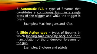 3. Automatic F/A = type of firearms that
constitutes a continuous firing in a single
press of the trigger and while the trigger is
press.
Examples: Machine guns and rifles
4. Slide Action type = types of firearms in
which loading take place by back and forth
manipulation of the under/over forearms of
the gun.
Examples: Shotgun and pistols
 