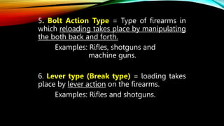 5. Bolt Action Type = Type of firearms in
which reloading takes place by manipulating
the both back and forth.
Examples: Rifles, shotguns and
machine guns.
6. Lever type (Break type) = loading takes
place by lever action on the firearms.
Examples: Rifles and shotguns.
 