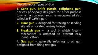 Miscellaneous Types of Gun
1. Cane gun, knife pistols, cellphone gun,
devices principally designed for other purpose
to which a gun mechanism is incorporated also
called as Freakish gun.
2. Flare gun = designed for tracing or sending
signals or locating enemy troops.
3. Freakish gun = a tool in which firearm
mechanism is attached to prevent easy
identification.
4. Gas gun = generally referring to all gun
designed from firing tear gas.
 