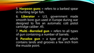 5. Harpoon guns = refers to a barbed spear
in hunting large fish.
6. Liberator = U.S. government made
smooth bore gun used in Europe during war
designed to fire an automatic colt pistol
cartridge caliber .45.
7. Multi –Barreled gun = refers to all types
of gun containing a number of barrels.
8. Paradox gun = a type of gun which
contains lands and grooves a few inch from
the muzzle point.
 