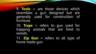 9. Tools = are those devices which
resembles a gun designed but are
generally used for construction of
furniture.
10. Traps = refers to gun used for
trapping animals that are fired to
woods.
11. Zip Gun = refers to all type of
home made gun.
 