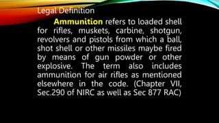 Legal Definition
Ammunition refers to loaded shell
for rifles, muskets, carbine, shotgun,
revolvers and pistols from which a ball,
shot shell or other missiles maybe fired
by means of gun powder or other
explosive. The term also includes
ammunition for air rifles as mentioned
elsewhere in the code. (Chapter VII,
Sec.290 of NIRC as well as Sec 877 RAC)
 