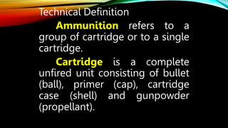 Technical Definition
Ammunition refers to a
group of cartridge or to a single
cartridge.
Cartridge is a complete
unfired unit consisting of bullet
(ball), primer (cap), cartridge
case (shell) and gunpowder
(propellant).
 
