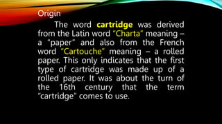 Origin
The word cartridge was derived
from the Latin word “Charta” meaning –
a “paper” and also from the French
word “Cartouche” meaning – a rolled
paper. This only indicates that the first
type of cartridge was made up of a
rolled paper. It was about the turn of
the 16th century that the term
“cartridge” comes to use.
 