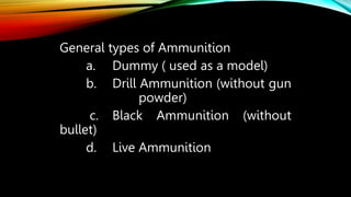 General types of Ammunition
a. Dummy ( used as a model)
b. Drill Ammunition (without gun
powder)
c. Black Ammunition (without
bullet)
d. Live Ammunition
 