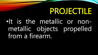 PROJECTILE
•It is the metallic or non-
metallic objects propelled
from a firearm.
 