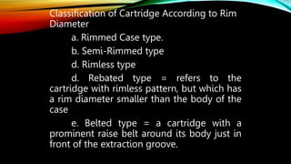 Classification of Cartridge According to Rim
Diameter
a. Rimmed Case type.
b. Semi-Rimmed type
d. Rimless type
d. Rebated type = refers to the
cartridge with rimless pattern, but which has
a rim diameter smaller than the body of the
case
e. Belted type = a cartridge with a
prominent raise belt around its body just in
front of the extraction groove.
 
