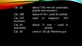 Cal. .32 about 7.65 mm for automatic
pistols and revolvers
Cal. .380 about 9 mm- used for pistols
Cal. .357 used in magnum .357
revolvers
Cal. .45 about 11 mm – used in
automatic pistols
Cal. .50 used in .50 cal. Machine gun
 