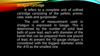 Shotgun Cartridge
It refers to a complete unit of unfired
cartridge consisting of the pellets, primer,
case, wads and gunpowder .
The unit of measurement used in
shotgun is expressed in Gauge. This is
determined by the number of solid lead
balls of pure lead, each with diameter of the
barrel that can be prepared from one pound
of lead. At present the 10-gauge shotgun is
considered with the biggest diameter while
the .410 as the smallest one.
 
