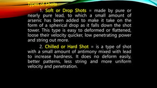 Types of Shots
1. Soft or Drop Shots = made by pure or
nearly pure lead, to which a small amount of
arsenic has been added to make it take on the
form of a spherical drop as it falls down the shot
tower. This type is easy to deformed or flattened,
loose their velocity quicker, low penetrating power
and string out more.
2. Chilled or Hard Shot = is a type of shot
with a small amount of antimony mixed with lead
to increase hardness. It does no deform easily,
better patterns, less string and more uniform
velocity and penetration.
 