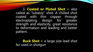 3. Coated or Plated Shot = also
called as “lubaloy” shot. A chilled shot
coated with thin copper through
electroplating design for greater
strength and elasticity, great resistance
to deformation and leading and better
pattern.
Buck Shot = a large size lead shot
for used in shotgun
 