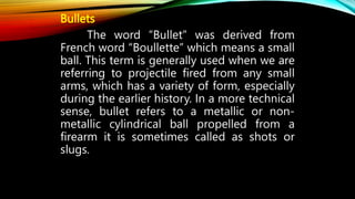 Bullets
The word “Bullet” was derived from
French word “Boullette” which means a small
ball. This term is generally used when we are
referring to projectile fired from any small
arms, which has a variety of form, especially
during the earlier history. In a more technical
sense, bullet refers to a metallic or non-
metallic cylindrical ball propelled from a
firearm it is sometimes called as shots or
slugs.
 