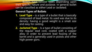 Bullets have various types depending upon
their specific nature and purpose. In general bullet
can be classified as either Lead or Jacketed.
General Types of Bullets
1. Lead Type – is a type of a bullet that is basically
composed of lead metal. Its used was due to its
density; having a good weight is a small size
and easy for casting.
2. Jacketed Type – Is a type of bullet consisting of
the regular lead core, coated with a copper
alloy in order to prevent lead fouling of the
barrel and is generally used in pistols and other
high power guns.
 