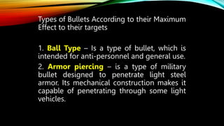 Types of Bullets According to their Maximum
Effect to their targets
1. Ball Type – Is a type of bullet, which is
intended for anti-personnel and general use.
2. Armor piercing – is a type of military
bullet designed to penetrate light steel
armor. Its mechanical construction makes it
capable of penetrating through some light
vehicles.
 