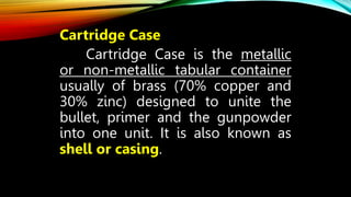 Cartridge Case
Cartridge Case is the metallic
or non-metallic tabular container
usually of brass (70% copper and
30% zinc) designed to unite the
bullet, primer and the gunpowder
into one unit. It is also known as
shell or casing.
 