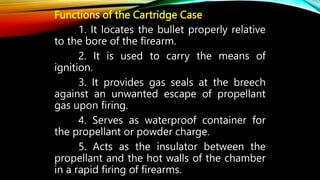 Functions of the Cartridge Case
1. It locates the bullet properly relative
to the bore of the firearm.
2. It is used to carry the means of
ignition.
3. It provides gas seals at the breech
against an unwanted escape of propellant
gas upon firing.
4. Serves as waterproof container for
the propellant or powder charge.
5. Acts as the insulator between the
propellant and the hot walls of the chamber
in a rapid firing of firearms.
 