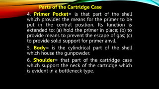 Parts of the Cartridge Case
4. Primer Pocket= is that part of the shell
which provides the means for the primer to be
put in the central position. Its function is
extended to: (a) hold the primer in place; (b) to
provide means to prevent the escape of gas; (c)
to provide solid support for primer anvil.
5. Body= is the cylindrical part of the shell
which house the gunpowder.
6. Shoulder= that part of the cartridge case
which support the neck of the cartridge which
is evident in a bottleneck type.
 