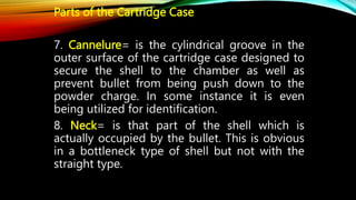 Parts of the Cartridge Case
7. Cannelure= is the cylindrical groove in the
outer surface of the cartridge case designed to
secure the shell to the chamber as well as
prevent bullet from being push down to the
powder charge. In some instance it is even
being utilized for identification.
8. Neck= is that part of the shell which is
actually occupied by the bullet. This is obvious
in a bottleneck type of shell but not with the
straight type.
 