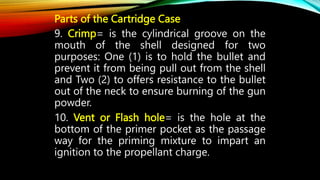 Parts of the Cartridge Case
9. Crimp= is the cylindrical groove on the
mouth of the shell designed for two
purposes: One (1) is to hold the bullet and
prevent it from being pull out from the shell
and Two (2) to offers resistance to the bullet
out of the neck to ensure burning of the gun
powder.
10. Vent or Flash hole= is the hole at the
bottom of the primer pocket as the passage
way for the priming mixture to impart an
ignition to the propellant charge.
 