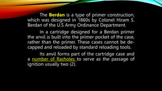 The Berdan is a type of primer construction,
which was designed in 1860s by Colonel Hiram S.
Berdan of the U.S Army Ordinance Department.
In a cartridge designed for a Berdan primer
the anvil is built into the primer pocket of the case,
rather than the primer. These cases cannot be de-
capped and reloaded by standard reloading tools.
Its anvil forms part of the cartridge case and
a number of flasholes to serve as the passage of
ignition usually two (2).
 