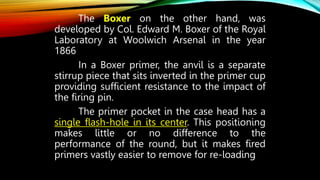 The Boxer on the other hand, was
developed by Col. Edward M. Boxer of the Royal
Laboratory at Woolwich Arsenal in the year
1866
In a Boxer primer, the anvil is a separate
stirrup piece that sits inverted in the primer cup
providing sufficient resistance to the impact of
the firing pin.
The primer pocket in the case head has a
single flash-hole in its center. This positioning
makes little or no difference to the
performance of the round, but it makes fired
primers vastly easier to remove for re-loading
 