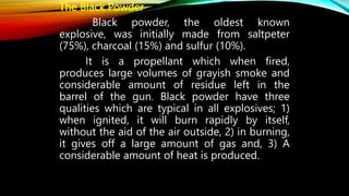 The Black Powder
Black powder, the oldest known
explosive, was initially made from saltpeter
(75%), charcoal (15%) and sulfur (10%).
It is a propellant which when fired,
produces large volumes of grayish smoke and
considerable amount of residue left in the
barrel of the gun. Black powder have three
qualities which are typical in all explosives; 1)
when ignited, it will burn rapidly by itself,
without the aid of the air outside, 2) in burning,
it gives off a large amount of gas and, 3) A
considerable amount of heat is produced.
 