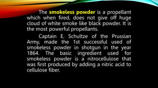 The smokeless powder is a propellant
which when fired, does not give off huge
cloud of white smoke like black powder. It is
the most powerful propellants.
Captain E. Schultze of the Prussian
Army, made the 1st successful used of
smokeless powder in shotgun in the year
1864. The basic ingredient used for
smokeless powder is a nitrocellulose that
was first produced by adding a nitric acid to
cellulose fiber.
 
