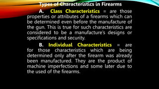 Types of Characteristics in Firearms
A. Class Characteristics = are those
properties or attributes of a firearms which can
be determined even before the manufacture of
the gun. This is true for such characteristics are
considered to be a manufacture’s designs or
specifications and security.
B. Individual Characteristics = are
for those characteristics which are being
determined only after the firearm was already
been manufactured. They are the product of
machine imperfections and some later due to
the used of the firearms.
 