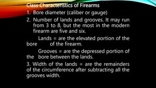 Class Characteristics of Firearms
1. Bore diameter (caliber or gauge)
2. Number of lands and grooves. It may run
from 3 to 8, but the most in the modern
firearm are five and six.
Lands = are the elevated portion of the
bore of the firearm.
Grooves = are the depressed portion of
the bore between the lands.
3. Width of the lands = are the remainders
of the circumference after subtracting all the
grooves width.
 