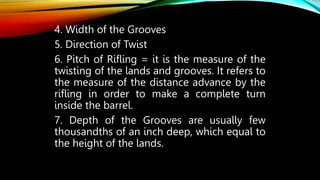 4. Width of the Grooves
5. Direction of Twist
6. Pitch of Rifling = it is the measure of the
twisting of the lands and grooves. It refers to
the measure of the distance advance by the
rifling in order to make a complete turn
inside the barrel.
7. Depth of the Grooves are usually few
thousandths of an inch deep, which equal to
the height of the lands.
 