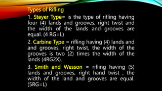 Types of Rifling
1. Steyer Type= is the type of rifling having
four (4) lands and grooves, right twist and
the width of the lands and grooves are
equal. (4 RG=L)
2. Carbine Type = rifling having (4) lands and
and grooves, right twist, the width of the
grooves is two (2) times the width of the
lands (4RG2X).
3. Smith and Wesson = rifling having (5)
lands and grooves, right hand twist , the
width of the land and grooves are equal.
(5RG=L)
 