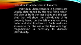 Individual Characteristics in Firearms
Individual Characteristics in firearms are
usually determined by the test firing which
will give us both the test bullet and the test
shell that will show the individuality of its
property based on the left marks on every
bullet and shell fired from it. Such marks are
so minute that the use of the lens with high
magnification is necessary to discover
individuality.
 