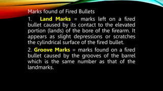 Marks found of Fired Bullets
1. Land Marks = marks left on a fired
bullet caused by its contact to the elevated
portion (lands) of the bore of the firearm. It
appears as slight depressions or scratches
the cylindrical surface of the fired bullet.
2. Groove Marks = marks found on a fired
bullet caused by the grooves of the barrel
which is the same number as that of the
landmarks.
 