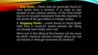 3. Skid Marks = Marks that are generally found on
fired bullet from a revolver. It is more or less
located at the anterior portion of the fired bullet
due to its forward movement from the chamber to
the barrel of the gun before it initially rotates.
4. Stripping Marks = marks found on those bullet
fired from a “loose-fit” barrel wherein the rifling
are already been badly worn-out.
Worn-out in the rifling of the firearms can be cause
by either chemical reaction brought about by rust
(corrosion) or through excessive use (erosion)
 