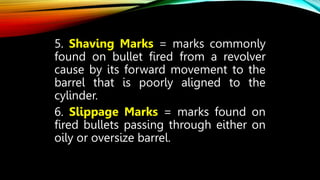 5. Shaving Marks = marks commonly
found on bullet fired from a revolver
cause by its forward movement to the
barrel that is poorly aligned to the
cylinder.
6. Slippage Marks = marks found on
fired bullets passing through either on
oily or oversize barrel.
 