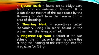4. Ejector mark = found on cartridge case
fired from an automatic firearms. It is
located near the rim of the case cause by the
throwing of shell from the firearm to the
area of shooting.
5. Shearing Mark = sometimes called
“Secondary Firing Pin mark” found in the
primer near the firing pin mark.
6. Magazine Lip Mark = found at the two
sides of the rim cause by the magazine lips
during the loading of the cartridge into the
magazine for firing.
 