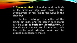 7. Chamber Mark = found around the body
of the fired cartridge case cause by the
irregularities of nips inside the walls of the
chamber.
In fired cartridge case either of the
Firing pin mark and the Breech face marks
can be used as basis for identification, in
the absence or none use of these two, both
the ejector and extractor marks can be
utilized as secondary choice.
 