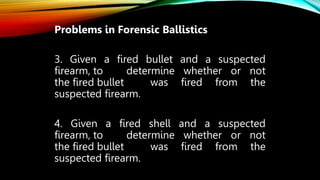 Problems in Forensic Ballistics
3. Given a fired bullet and a suspected
firearm, to determine whether or not
the fired bullet was fired from the
suspected firearm.
4. Given a fired shell and a suspected
firearm, to determine whether or not
the fired bullet was fired from the
suspected firearm.
 