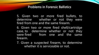 Problems in Forensic Ballistics
5. Given two or more fired bullets, to
determine whether or not they were
fired from one and the same firearm.
6. Given two or more fired shell/cartridge
case, to determine whether or not they
were fired from one and the same
firearm.
7. Given a suspected firearm, to determine
whether it is serviceable or not.
 