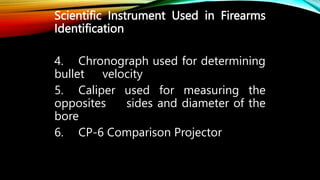 Scientific Instrument Used in Firearms
Identification
4. Chronograph used for determining
bullet velocity
5. Caliper used for measuring the
opposites sides and diameter of the
bore
6. CP-6 Comparison Projector
 