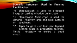 Scientific Instrument Used in Firearms
Identification
10. Shadowgraph is used to produced
image by casting a shadow on a screen.
11. Stereoscopic Microscope is used for
viewing relatively large and solid surfaces
or specimens.
12. Taper Gauge re used to inspect tapered
bearing seats in production facilities.
This is necessary to ensure a good
match.
 