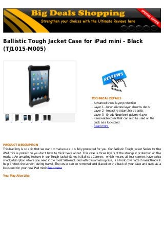 Ballistic Tough Jacket Case for iPad mini - Black
(TJ1015-M005)
TECHNICAL DETAILS
Advanced three layer protectionq
Layer 1 - Inner silicone layer absorbs shockq
Layer 2 - Impact resistant hard plasticq
Layer 3 - Shock Absorbent polymer layerq
Removable cover that can also be used on theq
back as a kickstand
Read moreq
PRODUCT DESCRIPTION
This bad boy is so epic that we want to make sure it is fully protected for you. Our Ballistic Tough Jacket Series for the
iPad mini is protection you don't have to think twice about. This case is three layers of the strongest protection on the
market. An amazing feature in our Tough Jacket Series is Ballistic Corners - which means all four corners have extra
shock absorption where you need it the most! Also included with this amazing case, is a front cover attachment that will
help protect the screen during travel. The cover can be removed and placed on the back of your case and used as a
kickstand for your new iPad mini! Read more
You May Also Like
 