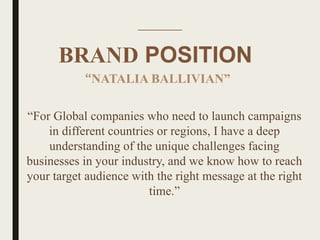 BRAND POSITION
“For Global companies who need to launch campaigns
in different countries or regions, I have a deep
understanding of the unique challenges facing
businesses in your industry, and we know how to reach
your target audience with the right message at the right
time.”
“NATALIA BALLIVIAN”
 