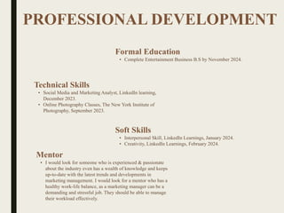 PROFESSIONAL DEVELOPMENT
Mentor
• I would look for someone who is experienced & passionate
about the industry even has a wealth of knowledge and keeps
up-to-date with the latest trends and developments in
marketing management. I would look for a mentor who has a
healthy work-life balance, as a marketing manager can be a
demanding and stressful job. They should be able to manage
their workload effectively.
Formal Education
• Complete Entertainment Business B.S by November 2024.
Technical Skills
• Social Media and Marketing Analyst, LinkedIn learning,
December 2023.
• Online Photography Classes, The New York Institute of
Photography, September 2023.
Soft Skills
• Interpersonal Skill, LinkedIn Learnings, January 2024.
• Creativity, LinkedIn Learnings, February 2024.
 