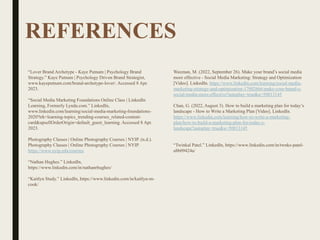 REFERENCES
“Lover Brand Archetype - Kaye Putnam | Psychology Brand
Strategy.” Kaye Putnam | Psychology Driven Brand Strategist,
www.kayeputnam.com/brand-archetype-lover/. Accessed 8 Apr.
2023.
“Social Media Marketing Foundations Online Class | LinkedIn
Learning, Formerly Lynda.com.” LinkedIn,
www.linkedin.com/learning/social-media-marketing-foundations-
2020?trk=learning-topics_trending-courses_related-content-
card&upsellOrderOrigin=default_guest_learning. Accessed 8 Apr.
2023.
Photography Classes | Online Photography Courses | NYIP. (n.d.).
Photography Classes | Online Photography Courses | NYIP.
https://www.nyip.edu/courses
“Nathan Hughes.” LinkedIn,
https://www.linkedin.com/in/nathanrhughes/
“Kaitlyn Study.” LinkedIn, https://www.linkedin.com/in/kaitlyn-m-
cook/
Waxman, M. (2022, September 26). Make your brand’s social media
more effective - Social Media Marketing: Strategy and Optimization
[Video]. LinkedIn. https://www.linkedin.com/learning/social-media-
marketing-strategy-and-optimization-17002666/make-your-brand-s-
social-media-more-effective?autoplay=true&u=50813145
Chan, G. (2022, August 3). How to build a marketing plan for today’s
landscape - How to Write a Marketing Plan [Video]. LinkedIn.
https://www.linkedin.com/learning/how-to-write-a-marketing-
plan/how-to-build-a-marketing-plan-for-today-s-
landscape?autoplay=true&u=50813145
“Twinkal Patel.” LinkedIn, https://www.linkedin.com/in/twnks-patel-
a8b09424a/
 