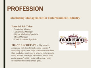 PROFESSION
Potential Job Titles:
• Marketing Manager
• Advertising Manager
• Digital Marketing Specialist
• Brand Manager
• Public Relations Specialist
BRAND ARCHETYPE - My brand is
associated with transformation and change. A
marketing agency that helps businesses transform
their marketing strategies to achieve better results
could use this archetype. This brand would focus
on the agency's ability to turn ideas into reality
and help clients achieve their goals.
Marketing Management for Entertainment Industry
 