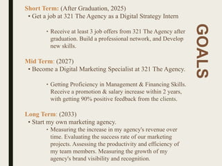 GOALS
Short Term: (After Graduation, 2025)
• Get a job at 321 The Agency as a Digital Strategy Intern
‣ Receive at least 3 job offers from 321 The Agency after
graduation. Build a professional network, and Develop
new skills.
Mid Term: (2027)
• Become a Digital Marketing Specialist at 321 The Agency.
‣ Getting Proficiency in Management & Financing Skills.
Receive a promotion & salary increase within 2 years,
with getting 90% positive feedback from the clients.
Long Term: (2033)
• Start my own marketing agency.
‣ Measuring the increase in my agency's revenue over
time. Evaluating the success rate of our marketing
projects. Assessing the productivity and efficiency of
my team members. Measuring the growth of my
agency's brand visibility and recognition.
 